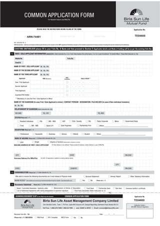 COMMON APPLICATION FORM                              For Resident Indians and NRIs/FIIs




                                                   (PLEASE READ THE INSTRUCTIONS BEFORE FILLING UP THE FORM)                                                                                                                                         Application No.


                      Distributor Name / ARN No.
                          ARN-74461                                                                   Sub Broker Name / No.                                                 Collection Centre                                                          TE04669

   Ref. Instruction No. 9
   ARN Declaration - Upfront commission shall be paid directly by the investor to the AMFI registered Distributors based on the investors assessment of various factors including the service rendered by the distributor.

    EXISTING UNITHOLDER please fill in your Folio No. & Name and then proceed to Section 5 (Applicable details and Mode of holding will be as per the existing Folio No.)

1. FIRST / SOLE APPLICANT INFORMATION (MANDATORY) (Refer Instruction No. 2,3,4)                                         Fresh / New Investors fill in all the blocks. (1 to 10) In case of investment "On behalf of Minor", Please Refer Instruction no. 2(ii)

     Mobile No.                                                                                                    Folio No.

     Email Id

   NAME OF FIRST / SOLE APPLICANT Mr. Ms. M/s.

   NAME OF THE SECOND APPLICANT Mr. Ms. M/s.

   NAME OF THE THIRD APPLICANT                              Mr. Ms. M/s.

             Applicant                                         PAN (Mandatory)                                KYC                              Date of Birth**
                                                                                                            Complied

     Sole / First Applicant                                                                                                 D       D      M     M      Y      Y        Y      Y

    Second Applicant                                                                                                        D       D      M     M      Y      Y        Y      Y

     Third Applicant                                                                                                        D       D      M     M      Y      Y        Y      Y

     Guardian/POA Holder                                                                                                    D       D      M     M      Y      Y        Y      Y
     ** Mandatory in case the First / Sole Applicant is Minor
   NAME OF THE GUARDIAN (In case First / Sole Applicant is minor) / CONTACT PERSON - DESIGNATION / PoA HOLDER (In case of Non-individual Investors)
    Mr. Ms. M/s.

    RELATIONSHIP OF GUARDIAN (Refer Instruction No. 2(ii))

     ISD CODE                                                   TEL: OFF.                   S     T     D           -                                                              TEL: RESI         S     T     D            -

    STATUS [Please tick (         )]

              Resident Individual                       FIIs                 NRI - NRO                   HUF                    Club / Society              PIO                 Body Corporate                  Minor                    Government Body

              Trust                     NRI - NRE                       Bank & FI                      Sole Proprietor                      Partnership Firm                        Others                                  (Please Specify)


    OCCUPATION         [Please tick (     )]


              Professional                     Housewife                      Business                  Service                  Retired             Student                   Others                                 (Please Specify)



    MODE OF HOLDING              [Please tick (    )] (Please Refer Instruction No. 2(v))

              Joint                            Single                           Anyone or Survivor (Default option is Anyone or survivor)
   MAILING ADDRESS OF FIRST / SOLE APPLICANT                                        (P.O.Box Address is not sufficient. Please provide full address.) (Indian Address in case of NRIs/FIIs)




      CITY                                                                                                              STATE                                                                                                            PIN CODE
   Overseas Address (For NRIs/FIIs)                         (For NRI / FII application in addition to mailing address above)



                                                                                                                                                                                                                  CITY

     STATE                                                                                                               COUNTRY                                                                                                         PIN CODE

2. COMMUNICATION                  [Please tick (    )] (Refer Instruction No. 10)

     I/We wish to receive the following document(s) via E-mail instead of Physical mode                                                                Account Statement                                 Annual Report                         Other Statutory Information

    ONLINE ACCESS**         (this enables you to access your investment portfolio through our website - www.birlasunlife.com)                    Yes               No          [Please tick (   )]


3. Documents Submitted                     [Please tick (     )] (Refer Instruction No. 2 (iv))

        Board / Committee Resolution / Authority Letter        Memorandum & Articles of Association         Trust Deed          Partnership Deed                                                                 Bye-laws                Overseas Auditor’s certificate
        List of Authorised Signatories with names,designations & specimen signature       Third Party Declaration (Refer Instruction no. 5)


     ACKNOWLEDGEMENT SLIP (To be filled in by the Investor)                                                  COMMON APPLICATION FORM                                                                                                                   Application No.

                                                                Birla Sun Life Asset Management Company Limited                                                                                                                                       TE04669
                                                                One India Bulls Centre , Tower 1, 17th Floor, Jupiter Mill Compound, 841, Senapati Bapat Marg, Elphinstone Road, Mumbai 400 013                                                      Collection Centre /
                                                                                                                                                                                                                                                 BSLAMC Stamp & Signature
                                                                Toll Free : 1-800-270-7000/ 1-800-22-7000 |                             sms ‘GAIN’ to 56161 | Email: connect@birlasunlife.com



   Received from Mr. / Ms. _____________________________________________________________________________ Date : _____/_____/___________
   [ Please tick ( )] ENCLOSED                     PAN Proof               KYC Complied                NECS Form                  Yes          No
 