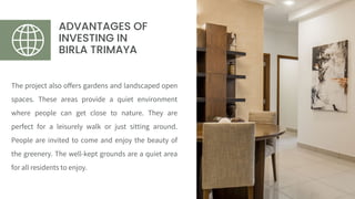 ADVANTAGES OF
INVESTING IN
BIRLA TRIMAYA
The project also offers gardens and landscaped open
spaces. These areas provide a quiet environment
where people can get close to nature. They are
perfect for a leisurely walk or just sitting around.
People are invited to come and enjoy the beauty of
the greenery. The well-kept grounds are a quiet area
for all residents to enjoy.
 