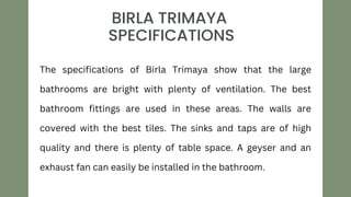 STYLE
TWO
BIRLA TRIMAYA
SPECIFICATIONS
The specifications of Birla Trimaya show that the large
bathrooms are bright with plenty of ventilation. The best
bathroom fittings are used in these areas. The walls are
covered with the best tiles. The sinks and taps are of high
quality and there is plenty of table space. A geyser and an
exhaust fan can easily be installed in the bathroom.
 
