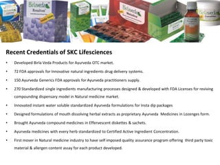 Recent Credentials of SKC Lifesciences 
•Developed Birla Veda Products for Ayurveda OTC market. 
•72 FDA approvals for Innovative natural ingredients drug delivery systems. 
•150 Ayurveda Generics FDA approvals for Ayurveda practitioners supply. 
•270 Standardized single ingredients manufacturing processes designed & developed with FDA Licenses for reviving compounding dispensary model in Natural medicine market. 
•Innovated instant water soluble standardized Ayurveda formulations for Instadip packages 
•Designed formulations of mouth dissolving herbal extracts as proprietary Ayurveda Medicines in Lozenges form. 
•Brought Ayurveda compound medicines in Effervescent diskettes & sachets. 
•Ayurveda medicines with every herb standardized to Certified Active Ingredient Concentration. 
•First mover in Natural medicine industry to have self imposed quality assurance program offering third party toxic material & allergen content assay for each product developed.  