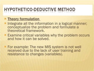 Theory formulation  Integrate all the information in a logical manner; conceptualize the problem and formulate a theoretical framework.  Examine critical variables why the problem occurs and how it can be solved.  For example: The new MIS system is not well received due to the lack of user training and resistance to changes (variables).  