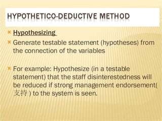 Hypothesizing  Generate testable statement (hypotheses) from the connection of the variables  For example: Hypothesize (in a testable statement) that the staff disinterestedness will be reduced if strong management endorsement( 支持 )  to the system is seen.  