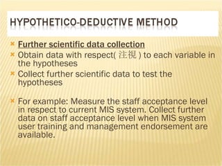 Further scientific data collection Obtain data with respect( 注視 )  to each variable in the hypotheses Collect further scientific data to test the hypotheses  For example: Measure the staff acceptance level in respect to current MIS system. Collect further data on staff acceptance level when MIS system user training and management endorsement are available.  