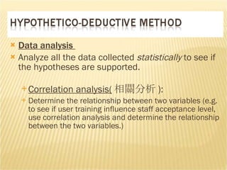 Data analysis  Analyze all the data collected  statistically  to see if the hypotheses are supported.  Correlation analysis( 相關分析 ) :  Determine the relationship between two variables (e.g. to see if user training influence staff acceptance level, use correlation analysis and determine the relationship between the two variables.) 