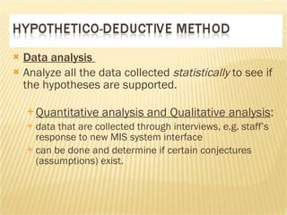 Data analysis  Analyze all the data collected  statistically  to see if the hypotheses are supported.  Quantitative analysis and Qualitative analysis :  data that are collected through interviews, e.g. staff’s response to new MIS system interface  can be done and determine if certain conjectures (assumptions) exist.  