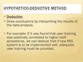 Deduction  Draw conclusions by interpreting the results of the data analysis.  For example: If it was found that user training was positively correlated to higher staff acceptance, we can deduce that if new MIS system is to be implemented well, adequate user training must be provided.  