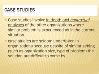 Case studies involve  in-depth and  contextual  analyses  of the other organizations where similar problem is experienced as in the current situation.  case studies are seldom undertaken in organizations because despite of similar setting (such as organization size, type of problem) the solution are difficult to come by.  