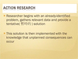 Researcher begins with an already-identified problem, gathers relevant data and provide a tentative( 暫時的 )  solution This solution is then implemented with the knowledge that unplanned consequences can occur  