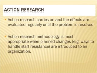 Action research carries on and the effects are evaluated regularly until the problem is resolved Action research methodology is most appropriate when planned changes (e.g. ways to handle staff resistance) are introduced to an organization. 
