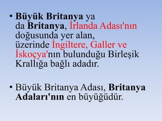 • Büyük Britanya ya
da Britanya, İrlanda Adası'nın
doğusunda yer alan,
üzerinde İngiltere, Galler ve
İskoçya'nın bulunduğu Birleşik
Krallığa bağlı adadır.
• Büyük Britanya Adası, Britanya
Adaları'nın en büyüğüdür.
 