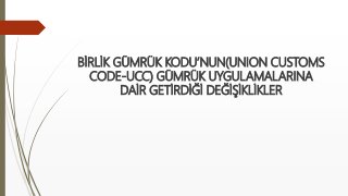 BİRLİK GÜMRÜK KODU’NUN(UNION CUSTOMS
CODE-UCC) GÜMRÜK UYGULAMALARINA
DAİR GETİRDİĞİ DEĞİŞİKLİKLER
 