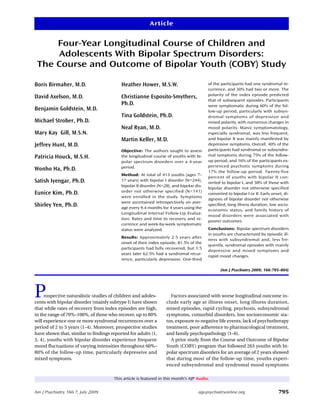 Article


     Four-Year Longitudinal Course of Children and
     Adolescents With Bipolar Spectrum Disorders:
 The Course and Outcome of Bipolar Youth (COBY) Study

Boris Birmaher, M.D.                      Heather Hower, M.S.W.                          of the participants had one syndromal re-
                                                                                         currence, and 30% had two or more. The
                                                                                         polarity of the index episode predicted
David Axelson, M.D.                       Christianne Esposito-Smythers,
                                                                                         that of subsequent episodes. Participants
                                          Ph.D.                                          were symptomatic during 60% of the fol-
Benjamin Goldstein, M.D.                                                                 low-up period, particularly with subsyn-
                                          Tina Goldstein, Ph.D.                          dromal symptoms of depression and
Michael Strober, Ph.D.                                                                   mixed polarity, with numerous changes in
                                          Neal Ryan, M.D.                                mood polarity. Manic symptomatology,
Mary Kay Gill, M.S.N.                                                                    especially syndromal, was less frequent,
                                          Martin Keller, M.D.                            and bipolar II was mainly manifested by
Jeffrey Hunt, M.D.                                                                       depressive symptoms. Overall, 40% of the
                                          Objective: The authors sought to assess        participants had syndromal or subsyndro-
Patricia Houck, M.S.H.                    the longitudinal course of youths with bi-     mal symptoms during 75% of the follow-
                                          polar spectrum disorders over a 4-year         up period, and 16% of the participants ex-
                                          period.                                        perienced psychotic symptoms during
Wonho Ha, Ph.D.                                                                          17% the follow-up period. Twenty-five
                                          Method: At total of 413 youths (ages 7–
                                                                                         percent of youths with bipolar II con-
Satish Iyengar, Ph.D.                     17 years) with bipolar I disorder (N=244),
                                                                                         verted to bipolar I, and 38% of those with
                                          bipolar II disorder (N=28), and bipolar dis-
                                                                                         bipolar disorder not otherwise specified
Eunice Kim, Ph.D.                         order not otherwise specified (N=141)
                                                                                         converted to bipolar I or II. Early onset, di-
                                          were enrolled in the study. Symptoms
                                                                                         agnosis of bipolar disorder not otherwise
                                          were ascertained retrospectively on aver-
Shirley Yen, Ph.D.                        age every 9.4 months for 4 years using the
                                                                                         specified, long illness duration, low socio-
                                                                                         economic status, and family history of
                                          Longitudinal Interval Follow-Up Evalua-
                                                                                         mood disorders were associated with
                                          tion. Rates and time to recovery and re-
                                                                                         poorer outcomes.
                                          currence and week-by-week symptomatic
                                          status were analyzed.                          Conclusions: Bipolar spectrum disorders
                                                                                         in youths are characterized by episodic ill-
                                          Results: Approximately 2.5 years after
                                                                                         ness with subsyndromal and, less fre-
                                          onset of their index episode, 81.5% of the
                                                                                         quently, syndromal episodes with mainly
                                          participants had fully recovered, but 1.5
                                                                                         depressive and mixed symptoms and
                                          years later 62.5% had a syndromal recur-
                                                                                         rapid mood changes.
                                          rence, particularly depression. One-third

                                                                                                (Am J Psychiatry 2009; 166:795–804)




P    rospective naturalistic studies of children and adoles-
cents with bipolar disorder (mainly subtype I) have shown
                                                                     Factors associated with worse longitudinal outcome in-
                                                                  clude early age at illness onset, long illness duration,
that while rates of recovery from index episodes are high,        mixed episodes, rapid cycling, psychosis, subsyndromal
in the range of 70%–100%, of those who recover, up to 80%         symptoms, comorbid disorders, low socioeconomic sta-
will experience one or more syndromal recurrences over a          tus, exposure to negative life events, lack of psychotherapy
period of 2 to 5 years (1–4). Moreover, prospective studies       treatment, poor adherence to pharmacological treatment,
have shown that, similar to findings reported for adults (1,      and family psychopathology (1–6).
3, 4), youths with bipolar disorder experience frequent              A prior study from the Course and Outcome of Bipolar
mood fluctuations of varying intensities throughout 60%–          Youth (COBY) program that followed 263 youths with bi-
80% of the follow-up time, particularly depressive and            polar spectrum disorders for an average of 2 years showed
mixed symptoms.                                                   that during most of the follow-up time, youths experi-
                                                                  enced subsyndromal and syndromal mood symptoms

                                      This article is featured in this month’s AJP Audio.


Am J Psychiatry 166:7, July 2009                                                    ajp.psychiatryonline.org                     795
 