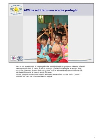 ACS si sta impegnando in un progetto che accompagnerà un gruppo di bambini birmani
per i prossimi anni. Si tratta di figli di profughi rifugiati in thailandia, a seguito delle
continue violenze a scapito delle minoranze etniche ad opera del regime militare che
contraddistinguono la recente storia Birmana.
I fondi vengono inviati direttamente alla Onlus altoatesina ‘Aiutare Senza Confini’,
fondata nel 2002 dal brissinese Benno Röggla.




                                                                                               1
 