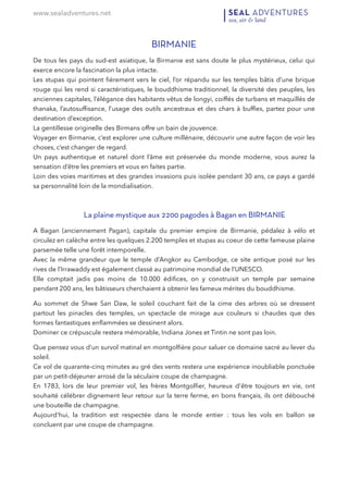 www.sealadventures.net
BIRMANIE
De tous les pays du sud-est asiatique, la Birmanie est sans doute le plus mystérieux, celui qui
exerce encore la fascination la plus intacte.  
Les stupas qui pointent ﬁèrement vers le ciel, l’or répandu sur les temples bâtis d’une brique
rouge qui les rend si caractéristiques, le bouddhisme traditionnel, la diversité des peuples, les
anciennes capitales, l’élégance des habitants vêtus de longyi, coiffés de turbans et maquillés de
thanaka, l’autosufﬁsance, l’usage des outils ancestraux et des chars à bufﬂes, partez pour une
destination d’exception. 
La gentillesse originelle des Birmans offre un bain de jouvence.  
Voyager en Birmanie, c’est explorer une culture millénaire, découvrir une autre façon de voir les
choses, c’est changer de regard. 
Un pays authentique et naturel dont l’âme est préservée du monde moderne, vous aurez la
sensation d’être les premiers et vous en faites partie. 
Loin des voies maritimes et des grandes invasions puis isolée pendant 30 ans, ce pays a gardé
sa personnalité loin de la mondialisation.
La plaine mystique aux 2200 pagodes à Bagan en BIRMANIE
A Bagan (anciennement Pagan), capitale du premier empire de Birmanie, pédalez à vélo et
circulez en calèche entre les quelques 2.200 temples et stupas au coeur de cette fameuse plaine
parsemée telle une forêt intemporelle. 
Avec la même grandeur que le temple d’Angkor au Cambodge, ce site antique posé sur les
rives de l’Irrawaddy est également classé au patrimoine mondial de l’UNESCO.  
Elle comptait jadis pas moins de 10.000 édiﬁces, on y construisit un temple par semaine
pendant 200 ans, les bâtisseurs cherchaient à obtenir les fameux mérites du bouddhisme.
Au sommet de Shwe San Daw, le soleil couchant fait de la cime des arbres où se dressent
partout les pinacles des temples, un spectacle de mirage aux couleurs si chaudes que des
formes fantastiques enﬂammées se dessinent alors.  
Dominer ce crépuscule restera mémorable, Indiana Jones et Tintin ne sont pas loin.
Que pensez vous d’un survol matinal en montgolﬁère pour saluer ce domaine sacré au lever du
soleil. 
Ce vol de quarante-cinq minutes au gré des vents restera une expérience inoubliable ponctuée
par un petit-déjeuner arrosé de la séculaire coupe de champagne. 
En 1783, lors de leur premier vol, les frères Montgolﬁer, heureux d'être toujours en vie, ont
souhaité célébrer dignement leur retour sur la terre ferme, en bons français, ils ont débouché
une bouteille de champagne. 
Aujourd'hui, la tradition est respectée dans le monde entier : tous les vols en ballon se
concluent par une coupe de champagne.
 