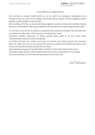 www.sealadventures.net
Le lac INLE et ses villages ﬂottants
Une journée en pirogue traditionnelle sur ce lac cerclé de montagnes verdoyantes vous
transporte dans un autre monde: villages de bois perchés sur pilotis, marchés, pagodes, jardins
ﬂottants, cabane postale cernée de lotus.  
Dans le village d’In Dein, au bout d’une longue galerie couverte, se trouve le monastère Alaung
Sitthou et sa forêt de dix mille stupas, édiﬁés par les habitants de la région depuis le XIIe siècle.
Ici, les tribus vivent du lac, les pêcheurs propulsent leur barque d’une façon bien spéciale avec
une jambe enroulée autour de la rame pour manipuler leur nasse. 
Envoutant, paisible, ressourçant, le temps semble s’être arrêté ici et vous même serez
instantanément emparé de cette atmosphère. 
La lumière est douce, les couleurs sont vives, les sourires sont partout, laissez vous emporter
dans cet instant que vous ne pourrez jamais raconter au travers d’un dédale de canaux et de
marais cerné par les jacinthes qui tient lieu de route. 
Approchez les pirogues du marché ﬂottant ambulant à l’heure des Intha, la tribu du lac. 
Traversez la digue du lac à vélo et repartez dans l’autre sens en grimpant sur une pirogue. 
Ou encore proﬁtez d’un bain thermal ressourçant sur les rives du lac.
  Seal Adventures 
 