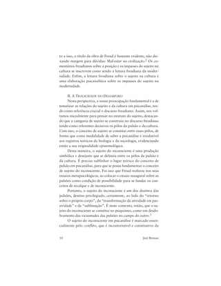 10 Joel Birman
to a isso, o título da obra de Freud é bastante evidente, não dei-
xando margem para dúvidas: Mal-estar na civilização.2 Os co-
mentários freudianos sobre a posição e os impasses do sujeito na
cultura se inscrevem como sendo a leitura freudiana da moder-
nidade. Enfim, a leitura freudiana sobre o sujeito na cultura é
uma elaboração psicanalítica sobre os impasses do sujeito na
modernidade.
II. A TRAGICIDADE NO DESAMPARO
Nesta perspectiva, a nossa preocupação fundamental é a de
tematizar as relações do sujeito e da cultura em psicanálise, ten-
do como referência crucial o discurso freudiano. Assim, nos vol-
tamos inicialmente para pensar no estatuto do sujeito, destacan-
do que a categoria de sujeito se construiu no discurso freudiano
tendo como referentes decisivos os pólos da pulsão e da cultura.
Com isso, o conceito de sujeito se constitui entre esses pólos, de
forma que como modalidade de saber a psicanálise é irredutível
aos registros teóricos da biologia e da sociologia, evidenciando
então a sua originalidade epistemológica.
Desta maneira, o sujeito do inconsciente é uma produção
simbólica e desejante que se delineia entre os pólos da pulsão e
da cultura. É preciso sublinhar o lugar teórico do conceito de
pulsão em psicanálise, para que se possa fundamentar o conceito
de sujeito do inconsciente. Foi isso que Freud realizou nos seus
ensaios metapsicológicos, ao colocar o ensaio inaugural sobre as
pulsões como condição de possibilidade para se fundar os con-
ceitos de recalque e de inconsciente.
Portanto, o sujeito do inconsciente é um dos destinos das
pulsões, destino privilegiado, certamente, ao lado do “retorno
sobre o próprio corpo”, da “transformação da atividade em pas-
sividade” e da “sublimação”. É neste contexto, então, que o su-
jeito do inconsciente se constitui no psiquismo, como um desdo-
bramento das vicissitudes das pulsões no campo do outro.3
O sujeito do inconsciente em psicanálise é marcado essen-
cialmente pelo conflito, que é incontornável e constitutivo da
 