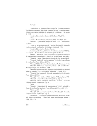 100 Joel Birman
NOTAS
1 Este trabalho foi apresentado no Colóquio da École Lacanienne de
Psychanalyse, cujo tema central era “L’empire du sens” (A propos de psy-
chanalyse et religion), realizado em Salvador, em 31 de julho e 1º de agosto
de 1993.
2 Freud, S. L’avenir d’une illusion (1927). Paris, PUF, 1973.
3 Idem.
4 Freud, S. Malaise dans la civilisation (1930). Paris, PUF, 1971.
5 Hazard, P. O pensamento europeu no século XVIII. Lisboa, Presen-
ça, 1989.
6 Freud, S. “D’une conception de l’univers”. In Freud, S. Nouvelles
conférences sur la psychanalyse (1932). Paris, Gallimard, 1936.
7 Freud, S. L’avenir d’une illusion. Op. cit.
8 Sobre isso, vide: Freud, S. L’avenir d’une illusion. Capítulo VIII. Op.
cit.; e Freud, S. Malaise dans la civilisation. Capítulo V. Op. cit.
9 Hobbes, T. Léviathan. Traité de la matière, de la forme et du pouvoir
de la Republique Ecelesiastique et Civile (1651). 1ª parte. Paris, Sirey, 1974.
10 Freud, S. L’avenir d’une illusion. Capítulo III. Op. cit., pp. 21-22.
11 Freud, S. “Au-delà du principe du plaisir” (1920). In Freud, S. Essais
de psychanalyse. Paris, Gallimard, 1981.
12 Freud, S. Malaise dans la civilisation. Capítulo V. Op. cit., pp. 60-67.
13 Freud, S. “Pulsions et destins des pulsions” (1915). In Freud, S.
Métapsychologie. Paris, Gallimard, 1968.
14 Rousseau, J.J. Discours sur l’origine et les fondements de l’inegalité
parmi les hommes (1755). Paris, Aubier Montaigne, 1973, pp. 26-29.
15 Freud, S. Trois essais sur la théorie de la sexualité (1905). 2º ensaio.
Paris, Gallimard, 1962.
16 Freud, S. Totem et tabou (1943). Capítulo IV. Paris, Payot, 1975.
17 Freud, S. L’avenir d’une illusion. Capítulo VI. Op. cit.
18 Freud, S. “D’une conception de l’univers”. In Freud, S. Nouvelle
conférences sur la psychanalyse. Op. cit.
19 Idem.
20 Freud, S. “Une difficulté de la psychanalyse” (1917). In Freud, S.
Essais de psychanalyse appliquée. Paris, Gallimard, 1933, pp. 141-143.
21 Idem, pp. 147-147.
22 Freud, S. “D’une conception de l’univers”. In Freud, S. Nouvelles
conférences sur la psychanalyse. Op. cit.
23 Hyppolite, J. “Le tragique et le rationel dans la philosophie de He-
gel” (1964). In Hyppolite, J. Figures de la pensée philosophique. Volume I.
Paris, PUF, 1971.
 