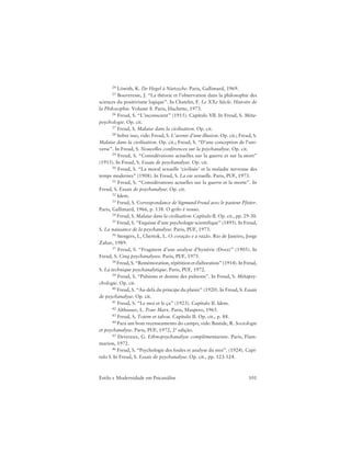 101Estilo e Modernidade em Psicanálise
24 Löwith, K. De Hegel à Nietzsche. Paris, Gallimard, 1969.
25 Bouveresse, J. “La théorie et l’observation dans la philosophie des
sciences du positivisme logique”. In Chatelet, F. Le XXe Siècle. Histoire de
la Philosophie. Volume 8. Paris, Hachette, 1973.
26 Freud, S. “L’inconscient” (1915). Capítulo VII. In Freud, S. Méta-
psychologie. Op. cit.
27 Freud, S. Malaise dans la civilisation. Op. cit.
28 Sobre isso, vide: Freud, S. L’avenir d’une illusion. Op. cit.; Freud, S.
Malaise dans la civilisation. Op. cit.; Freud, S. “D’une conception de l’uni-
verse”. In Freud, S. Nouvelles conférences sur la psychanalyse. Op. cit.
29 Freud, S. “Considérations actuelles sur la guerre et sur la mort”
(1915). In Freud, S. Essais de psychanalyse. Op. cit.
30 Freud, S. “La moral sexuelle ‘civilisée’ et la maladie nerveuse des
temps modernes” (1908). In Freud, S. La vie sexuelle. Paris, PUF, 1973.
31 Freud, S. “Considérations actuelles sur la guerre et la morte”. In
Freud, S. Essais de psychanalyse. Op. cit.
32 Idem.
33 Freud, S. Correspondance de Sigmund Freud avec le pasteur Pfister.
Paris, Gallimard, 1966, p. 138. O grifo é nosso.
34 Freud, S. Malaise dans la civilisation. Capítulo II. Op. cit., pp. 29-30.
35 Freud, S. “Esquisse d’une psychologie scientifique” (1895). In Freud,
S. La naissance de la psychanalyse. Paris, PUF, 1973.
36 Stengers, I., Chertok, L. O coração e a razão. Rio de Janeiro, Jorge
Zahar, 1989.
37 Freud, S. “Fragment d’une analyse d’hystérie (Dora)” (1905). In
Freud, S. Cinq psychanalyses. Paris, PUF, 1975.
38 Freud, S. “Remémoration, répétition et élaboration” (1914). In Freud,
S. La technique psychanalytique. Paris, PUF, 1972.
39 Freud, S. “Pulsions et destins des pulsions”. In Freud, S. Métapsy-
chologie. Op. cit.
40 Freud, S. “Au-delà du principe du plaisir” (1920). In Freud, S. Essais
de psychanalyse. Op. cit.
41 Freud, S. “Le moi et le ça” (1923). Capítulo II. Idem.
42 Althusser, L. Pour Marx. Paris, Maspero, 1965.
43 Freud, S. Totem et tabou. Capítulo II. Op. cit., p. 88.
44 Para um bom recenseamento do campo, vide: Bastide, R. Sociologie
et psychanalyse. Paris, PUF, 1972, 2ª edição.
45 Devereux, G. Ethnopsychanalyse complémentariste. Paris, Flam-
marion, 1972.
46 Freud, S. “Psychologie des foules et analyse du moi”. (1924). Capí-
tulo I. In Freud, S. Essais de psychanalyse. Op. cit., pp. 123-124.
 