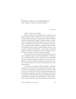 103Estilo e Modernidade em Psicanálise
4.
RETÓRICA E FORÇA NA GOVERNABILIDADE1
Sobre a política e o poder no discurso freudiano
Para Renata
I. PARA COMEÇO DE CONVERSA
Quais as razões que nos conduzem hoje à realização de um
debate sobre psicanálise e política? O que se processa atualmen-
te nesses campos, para que se imponha como tema de debate as
relações entre psicanálise e política? Podemos destacar a existên-
cia de três conjuntos de problemas, pelo menos, que possam jus-
tificar a atualidade dessa temática. Os dois primeiros se inscre-
vem no registro estrito da política e o último no da psicanálise.
Nos conjuntos temáticos sobre a política podemos destacar o que
se refere ao campo social brasileiro e o que remete ao campo da
política internacional, enquanto no sobre a psicanálise o que se
encontra em questão é a crise do campo psicanalítico.
Assim, no que concerne à política internacional nos encon-
tramos atualmente numa situação de perplexidade, na medida em
que os modelos políticos que nos orientavam até recentemente
entraram em franco processo de colapso. Com isso, não conse-
guimos no momento construir previsões seguras para nos orien-
tar no desenho futuro da nova ordem internacional, em vias de
reestruturação.
Com efeito, com a queda do Muro de Berlim e o desman-
telamento do Leste europeu, foi rompido decisivamente o siste-
ma internacional de poder construído desde a Guerra Fria. Mais
do que isso, no final dos anos 80 se rompeu drasticamente uma
das tendências pregnantes da política internacional, advinda da
revolução russa e da Revolução Francesa, estabelecendo no regis-
tro da política a passagem da modernidade para a pós-moderni-
dade. O que é importante aqui, merecendo pois ser destacado, é
 