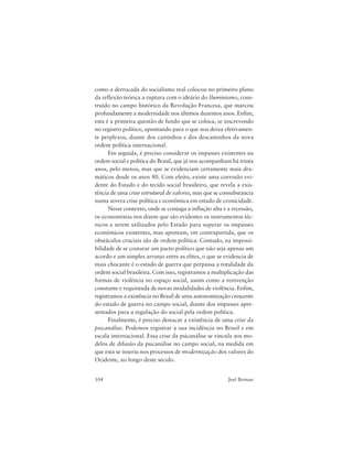 104 Joel Birman
como a derrocada do socialismo real colocou no primeiro plano
da reflexão teórica a ruptura com o ideário do Iluminismo, cons-
truído no campo histórico da Revolução Francesa, que marcou
profundamente a modernidade nos últimos duzentos anos. Enfim,
esta é a primeira questão de fundo que se coloca, se inscrevendo
no registro político, apontando para o que nos deixa efetivamen-
te perplexos, diante dos caminhos e dos descaminhos da nova
ordem política internacional.
Em seguida, é preciso considerar os impasses existentes na
ordem social e política do Brasil, que já nos acompanham há trinta
anos, pelo menos, mas que se evidenciam certamente mais dra-
máticos desde os anos 80. Com efeito, existe uma corrosão evi-
dente do Estado e do tecido social brasileiro, que revela a exis-
tência de uma crise estrutural de valores, mas que se consubstancia
numa severa crise política e econômica em estado de cronicidade.
Nesse contexto, onde se conjuga a inflação alta e a recessão,
os economistas nos dizem que são evidentes os instrumentos téc-
nicos a serem utilizados pelo Estado para superar os impasses
econômicos existentes, mas apontam, em contrapartida, que os
obstáculos cruciais são de ordem política. Contudo, na impossi-
bilidade de se costurar um pacto político que não seja apenas um
acordo e um simples arranjo entre as elites, o que se evidencia de
mais chocante é o estado de guerra que perpassa a totalidade da
ordem social brasileira. Com isso, registramos a multiplicação das
formas de violência no espaço social, assim como a reinvenção
constante e requintada de novas modalidades de violência. Enfim,
registramos a existência no Brasil de uma autonomização crescente
do estado de guerra no campo social, diante dos impasses apre-
sentados para a regulação do social pela ordem política.
Finalmente, é preciso destacar a existência de uma crise da
psicanálise. Podemos registrar a sua incidência no Brasil e em
escala internacional. Essa crise da psicanálise se vincula aos mo-
delos de difusão da psicanálise no campo social, na medida em
que esta se inseriu nos processos de modernização dos valores do
Ocidente, ao longo deste século.
 