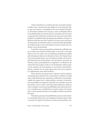 105Estilo e Modernidade em Psicanálise
Assim, formulamos a existência de uma crise efetiva da psi-
canálise e não a presença de uma simples crise de demanda clíni-
ca, que seria apenas a conseqüência da crise econômica brasilei-
ra. Escutamos amiúde entre nós que a crise na demanda clínica
seria simplesmente um sintoma da crise econômica, de forma que
a superação dos obstáculos econômicos do país teria como efeito
imediato o restabelecimento da pujança psicanalítica, existente no
Brasil no final dos anos 80. Contudo, nos parece que esta leitura
da diminuição da demanda clínica é marcada pela ingenuidade,
na medida em que a crise na demanda se inscreve numa crise con-
ceitual e ética da psicanálise.
Com efeito, está se processando recentemente no Brasil o que
já se realizou nos Estados Unidos desde os anos 60 e na França
desde os anos 70, onde a crise se manifestou inicialmente também
pela diminuição drástica da demanda clínica. Em função dessa
crise da psicanálise houve um investimento político da Associa-
ção Internacional de Psicanálise e do movimento lacaniano na
América Latina, principalmente na Argentina e no Brasil, na dé-
cada de 80. Isso porque existia ao sul do Equador indícios segu-
ros da existência de uma pujança no movimento psicanalítico.
Porém, a mesma crise se coloca agora entre nós, mas se apresen-
ta evidentemente num estilo brasileiro.
Dessa maneira, nos parece que o interesse atual na temática
constituída pelas relações entre a psicanálise e a política se funda
nessa tripla dimensão que enunciamos, indicando a nossa perple-
xidade não apenas face à ordem política, nacional e internacio-
nal, mas também aos impasses colocados nos caminhos atuais da
psicanálise. Evocar então a presença desses diferentes registros,
como condições concretas de possibilidade desta discussão teóri-
ca, é considerar que a problemática em pauta remete não apenas
para o nosso presente histórico, mas implica também um projeto
de futuro.
Entretanto, para que essa problemática possa ser teoricamen-
te construída é preciso que nos indaguemos, logo de início, sobre
a inserção do registro da política no discurso psicanalítico. Im-
 
