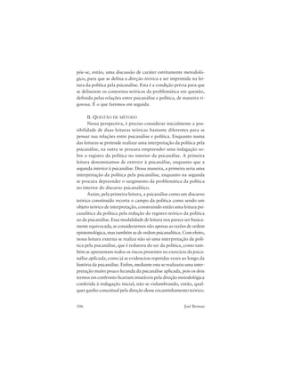 106 Joel Birman
põe-se, então, uma discussão de caráter estritamente metodoló-
gico, para que se defina a direção teórica a ser imprimida na lei-
tura da política pela psicanálise. Esta é a condição prévia para que
se delineiem os contornos teóricos da problemática em questão,
definida pelas relações entre psicanálise e política, de maneira ri-
gorosa. É o que faremos em seguida.
II. QUESTÃO DE MÉTODO
Nessa perspectiva, é preciso considerar inicialmente a pos-
sibilidade de duas leituras teóricas bastante diferentes para se
pensar nas relações entre psicanálise e política. Enquanto numa
das leituras se pretende realizar uma interpretação da política pela
psicanálise, na outra se procura empreender uma indagação so-
bre o registro da política no interior da psicanálise. A primeira
leitura denominamos de exterior à psicanálise, enquanto que a
segunda interior à psicanálise. Dessa maneira, a primeira seria uma
interpretação da política pela psicanálise, enquanto na segunda
se procura depreender o surgimento da problemática da política
no interior do discurso psicanalítico.
Assim, pela primeira leitura, a psicanálise como um discurso
teórico constituído recorta o campo da política como sendo um
objeto teórico de interpretação, construindo então uma leitura psi-
canalítica da política pela redução do registro teórico da política
ao da psicanálise. Essa modalidade de leitura nos parece ser basica-
mente equivocada, se considerarmos não apenas as razões de ordem
epistemológica, mas também as de ordem psicanalítica. Com efeito,
nessa leitura externa se realiza não só uma interpretação da polí-
tica pela psicanálise, que é redutora do ser da política, como tam-
bém se apresentam todos os riscos presentes no exercício da psica-
nálise aplicada, como já se evidenciou repetidas vezes ao longo da
história da psicanálise. Enfim, mediante esta se realizaria uma inter-
pretação muito pouco fecunda da psicanálise aplicada, pois os dois
termos em confronto ficariam imutáveis pela direção metodológica
conferida à indagação inicial, não se vislumbrando, então, qual-
quer ganho conceitual pela direção desse encaminhamento teórico.
 