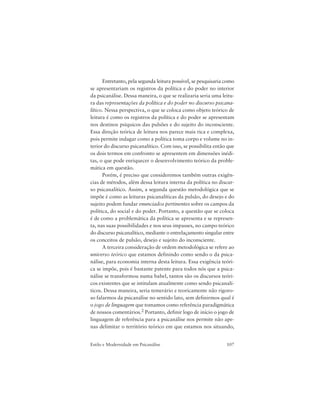 107Estilo e Modernidade em Psicanálise
Entretanto, pela segunda leitura possível, se pesquisaria como
se apresentariam os registros da política e do poder no interior
da psicanálise. Dessa maneira, o que se realizaria seria uma leitu-
ra das representações da política e do poder no discurso psicana-
lítico. Nessa perspectiva, o que se coloca como objeto teórico de
leitura é como os registros da política e do poder se apresentam
nos destinos psíquicos das pulsões e do sujeito do inconsciente.
Essa direção teórica de leitura nos parece mais rica e complexa,
pois permite indagar como a política toma corpo e volume no in-
terior do discurso psicanalítico. Com isso, se possibilita então que
os dois termos em confronto se apresentem em dimensões inédi-
tas, o que pode enriquecer o desenvolvimento teórico da proble-
mática em questão.
Porém, é preciso que consideremos também outras exigên-
cias de métodos, além dessa leitura interna da política no discur-
so psicanalítico. Assim, a segunda questão metodológica que se
impõe é como as leituras psicanalíticas da pulsão, do desejo e do
sujeito podem fundar enunciados pertinentes sobre os campos da
política, do social e do poder. Portanto, a questão que se coloca
é de como a problemática da política se apresenta e se represen-
ta, nas suas possibilidades e nos seus impasses, no campo teórico
do discurso psicanalítico, mediante o entrelaçamento singular entre
os conceitos de pulsão, desejo e sujeito do inconsciente.
A terceira consideração de ordem metodológica se refere ao
universo teórico que estamos definindo como sendo o da psica-
nálise, para economia interna desta leitura. Essa exigência teóri-
ca se impõe, pois é bastante patente para todos nós que a psica-
nálise se transformou numa babel, tantos são os discursos teóri-
cos existentes que se intitulam atualmente como sendo psicanalí-
ticos. Dessa maneira, seria temerário e teoricamente não rigoro-
so falarmos da psicanálise no sentido lato, sem definirmos qual é
o jogo de linguagem que tomamos como referência paradigmática
de nossos comentários.2 Portanto, definir logo de início o jogo de
linguagem de referência para a psicanálise nos permite não ape-
nas delimitar o território teórico em que estamos nos situando,
 