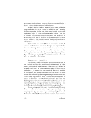 108 Joel Birman
como também definir, em contrapartida, os campos dialógico e
crítico com os nossos possíveis interlocutores.
Nessa perspectiva, vamos nos centrar no discurso freudia-
no como objeto teórico de leitura, na medida em que é o discur-
so fundante da psicanálise, que ocupa então o lugar privilegiado
de suposto saber na tradição histórica da psicanálise. Com isso,
o discurso freudiano se constituiu no objeto por excelência da
transferência dos demais discursos teóricos na história da psica-
nálise, referência paradigmática, enfim, para qualquer interlocu-
ção teórica.
Dessa forma, será possível destacar no universo restrito de
enunciados do discurso freudiano não apenas as representações
internas sobre o político e o poder, mas também como essas re-
presentações se inscrevem em certas tendências teóricas da filo-
sofia política. Será esta a direção metodológica de nossa leitura
para delimitar o recorte da problemática constituída pelas rela-
ções da psicanálise e da política.
III. VARIANTES E INVARIANTES
Entretanto, o discurso freudiano se constitui não apenas de
um conjunto diversificado de enunciados, mas também de enun-
ciados heterogêneos, que apresentam, então, diferentes incidências
teóricas. Além disso, ele se transformou ao longo de sua constitui-
ção histórica, de maneira que sua ordenação conceitual é diferente
e heterogênea, nos primórdios e na maturidade teórica da psica-
nálise. Dessa maneira, podemos depreender que os enunciados freu-
dianos sobre a política e o poder são teoricamente diferentes no
início, no transcurso e no fechamento do discurso freudiano. Por-
tanto, é preciso considerar os fios discursivos diferenciados do pen-
samento freudiano para que se realize uma leitura rigorosa e coe-
rente da representação da política no interior da psicanálise.
Assim, neste percurso teórico, vamos indicar as diferentes
leituras freudianas sobre o sujeito e a pulsão, para delinear então
as concepções que se revelam sobre os registros do político e do
poder. Em seguida, é preciso sublinhar as razões dessa transfor-
 