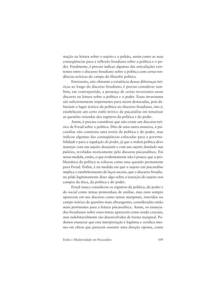 109Estilo e Modernidade em Psicanálise
mação na leitura sobre o sujeito e a pulsão, assim como as suas
conseqüências para a reflexão freudiana sobre a política e o po-
der. Finalmente, é preciso indicar algumas das articulações exis-
tentes entre o discurso freudiano sobre a política com certas ten-
dências teóricas do campo da filosofia política.
Entretanto, não obstante a existência dessas diferenças teó-
ricas ao longo do discurso freudiano, é preciso considerar tam-
bém, em contrapartida, a presença de certas invariantes nesse
discurso na leitura sobre a política e o poder. Essas invariantes
são suficientemente importantes para serem destacadas, pois de-
lineiam o lugar teórico da política no discurso freudiano, isto é,
estabelecem um certo estilo teórico da psicanálise em tematizar
as questões oriundas dos registros da política e do poder.
Assim, é preciso considerar que não existe um discurso teó-
rico de Freud sobre a política. Dito de uma outra maneira, a psi-
canálise não construiu uma teoria da política e do poder, mas
indicou algumas das conseqüências colocadas para a governa-
bilidade e para a regulação do poder, já que a ordem política deve
manejar com um sujeito desejante e com um sujeito fundado nas
pulsões, revelados teoricamente pelo discurso psicanalítico. Foi
nessa medida, então, o que evidentemente não é pouco, que a pro-
blemática da política se colocou como uma questão permanente
para Freud. Enfim, é na medida em que o sujeito em psicanálise
implica o estabelecimento de laços sociais, que o discurso freudia-
no pôde legitimamente dizer algo sobre a inserção do sujeito nos
campos da ética, da política e do poder.
Freud nunca considerou os registros da política, do poder e
do social como temas primordiais de análise, mas estes sempre
aparecem em seu discurso como temas marginais, inseridos no
campo teórico de questões mais abrangentes, consideradas então
mais pertinentes para a leitura psicanalítica. Assim, os enuncia-
dos freudianos sobre esses temas aparecem como sendo cruciais,
mas indubitavelmente são desenvolvidos de forma marginal. Po-
demos enunciar que esta interpretação é legítima e verídica mes-
mo em obras que parecem assumir uma direção oposta, como
 