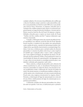 11Estilo e Modernidade em Psicanálise
condição subjetiva. Foi em torno da problemática do conflito que
o discurso freudiano sempre construiu o saber psicanalítico, des-
de os seus primórdios no final do século XIX até as suas produ-
ções teóricas finais. Entretanto, os impasses colocados para a
resolução dos conflitos psíquicos pelo sujeito se acentuaram pro-
gressivamente ao longo do percurso freudiano e tiveram uma in-
flexão crucial no final da obra de Freud. Os impasses e impossi-
bilidades colocados para o sujeito no ensaio tardio de Freud,
“Análise com fim e análise sem fim”,4 apenas evidenciam o que
estamos enunciando.
Contudo, a elaboração teórica do conceito de pulsão de mor-
te5 possibilitou essa inflexão crucial da obra de Freud. Quando
Freud concebeu a existência de uma pulsão sem representação,
como a pulsão de morte, a questão da representação perdeu o pri-
vilégio teórico que detinha anteriormente na metapsicologia freu-
diana. Com isso, se deslocou para o primeiro plano do discurso
psicanalítico o conceito de pulsão como força e como exigência
de trabalho que é realizada sobre o outro e sobre o psiquismo,
que é uma exigência de ligação, de regulação da estesia e da sub-
jetivação da força pulsional. Enfim, a força pulsional se insere na
exterioridade do sistema de representações e da linguagem, mas
é o que coloca em movimento as estratégias possíveis para o seu
domínio realizadas pelo psiquismo e pelo outro.
Nesse contexto, a relação da psicanálise com o discurso da
ciência transformou-se, pois, se inicialmente Freud pensou em
inscrever a psicanálise no campo da ciência, essa inscrição se tor-
nou problemática desde a elaboração do conceito de pulsão de
morte. Da mesma maneira, se transformou também a relação cru-
cial do sujeito com a rememoração, tal como era preconizada por
Freud como uma exigência incontornável no registro clínico.6
Portanto, a relativização do lugar da representação teve como um
de seus efeitos o deslocamento do lugar da rememoração na ex-
periência psicanalítica.
A dimensão científica do discurso psicanalítico foi coloca-
da assim em questão. Com isso, se deslocaram para o primeiro
 