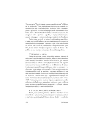 110 Joel Birman
Totem e tabu,3 Psicologia das massas e análise do eu4 e Mal-es-
tar na civilização.5 Foi o que dissemos anteriormente, quando for-
mulamos que não existe uma teoria freudiana sobre o poder e a
política, pois seria excessivo e impróprio falar nesses termos. Por-
tanto, como o discurso freudiano formula enunciados cruciais, mas
marginais sobre a política e o poder, se impõe certamente uma
cautela crítica para a interpretação rigorosa do texto freudiano.
Assim, o que se revela na leitura freudiana é que a política e
o poder são considerados da perspectiva do sujeito desejante e do
sujeito fundado nas pulsões. Portanto, o que o discurso freudia-
no realiza, sob a forma de comentários à margem de outras ques-
tões, é uma leitura metapsicológica do sujeito do desejo e das
pulsões na sua inserção nos campos do social e da política.
IV. ITINERÁRIO DE LEITURA
Nessa perspectiva, vamos esboçar inicialmente o ponto de
chegada de Freud na leitura dos registros político e social, tomando
como referências de leitura os textos teóricos finais, que conside-
raram o tema da cultura como objeto de análise. Em seguida,
vamos contrapor esse modelo final ao modelo inicial da leitura
freudiana sobre a política, considerando então os contrastes e as
diferenças entre as duas interpretações. Num terceiro momento,
vamos sublinhar onde se realizou a ruptura crucial entre o mo-
delo inicial e o modelo final do discurso freudiano sobre a políti-
ca. Para isso, consideramos que a ruptura teórica se forjou nas
novas elaborações do conceito de pulsão, ocorridas entre 1913 e
1915. Finalmente, vamos enunciar alguns dos paradoxos produ-
zidos na articulação entre a pulsão, o sujeito e o poder em Freud
que se apresentam ainda bastante atuais para a reflexão psicana-
lítica sobre a política e a governabilidade.
V. ECONOMIA POLÍTICA E ECONOMIA PULSIONAL
Assim, consideremos primeiro o discurso freudiano na sua
maturidade e fechamento, destacando como referências centrais
o Mal-estar na civilização, O futuro de uma ilusão6 e a conferên-
 