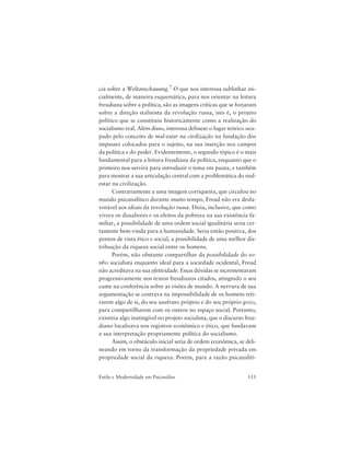 111Estilo e Modernidade em Psicanálise
cia sobre a Weltanschauung.7 O que nos interessa sublinhar ini-
cialmente, de maneira esquemática, para nos orientar na leitura
freudiana sobre a política, são as imagens críticas que se forjaram
sobre a direção stalinista da revolução russa, isto é, o projeto
político que se constituiu historicamente como a realização do
socialismo real. Além disso, interessa delinear o lugar teórico ocu-
pado pelo conceito de mal-estar na civilização na fundação dos
impasses colocados para o sujeito, na sua inserção nos campos
da política e do poder. Evidentemente, o segundo tópico é o mais
fundamental para a leitura freudiana da política, enquanto que o
primeiro nos servirá para introduzir o tema em pauta, e também
para mostrar a sua articulação central com a problemática do mal-
estar na civilização.
Contrariamente a uma imagem corriqueira, que circulou no
mundo psicanalítico durante muito tempo, Freud não era desfa-
vorável aos ideais da revolução russa. Dizia, inclusive, que como
vivera os dissabores e os efeitos da pobreza na sua existência fa-
miliar, a possibilidade de uma ordem social igualitária seria cer-
tamente bem-vinda para a humanidade. Seria então positiva, dos
pontos de vista ético e social, a possibilidade de uma melhor dis-
tribuição da riqueza social entre os homens.
Porém, não obstante compartilhar da possibilidade do so-
nho socialista enquanto ideal para a sociedade ocidental, Freud
não acreditava na sua efetividade. Essas dúvidas se incrementaram
progressivamente nos textos freudianos citados, atingindo o seu
cume na conferência sobre as visões de mundo. A nervura de sua
argumentação se centrava na impossibilidade de os homens reti-
rarem algo de si, do seu usufruto próprio e do seu próprio gozo,
para compartilharem com os outros no espaço social. Portanto,
existiria algo inatingível no projeto socialista, que o discurso freu-
diano localizava nos registros econômico e ético, que fundavam
a sua interpretação propriamente política do socialismo.
Assim, o obstáculo inicial seria de ordem econômica, se deli-
neando em torno da transformação da propriedade privada em
propriedade social da riqueza. Porém, para a razão psicanalíti-
 
