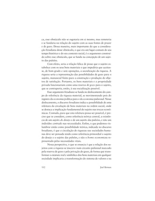 112 Joel Birman
ca, esse obstáculo não se esgotaria em si mesmo, mas remeteria
e se fundaria na relação do sujeito com as suas fontes de prazer
e de gozo. Dessa maneira, mais importante do que a considera-
ção freudiana desse obstáculo, o que era um lugar-comum do seu
tempo histórico e do seu contexto social, é o argumento construí-
do sobre esse obstáculo, que se funda na concepção de um sujei-
to das pulsões.
Com efeito, seria a relação fálica de posse que o sujeito es-
tabelece com os seus bens materiais o que impediria que aceitas-
se, de bom grado e sem oposições, a socialização da riqueza. A
riqueza seria a representação das possibilidades de gozo para o
sujeito, manancial finito para a construção e produção de obje-
tos de satisfação. Portanto, os bens materiais e a propriedade
privada funcionariam como uma reserva de gozo para o sujeito,
que se contraporia, então, à sua socialização possível.
Esse argumento freudiano se funda no deslocamento do cam-
po de referência da riqueza material, se movimentando pois do
registro da economia política para o da economia pulsional. Nesse
deslocamento, o discurso freudiano indica a possibilidade de uma
releitura da circulação de bens materiais na ordem social, onde
se destaca a implicação fundamental do sujeito nas trocas econô-
micas. Contudo, para que esta releitura possa ser possível, é pre-
ciso que se considere, como referência teórica central, a existên-
cia de um sujeito do desejo e de um sujeito das pulsões, e não um
indivíduo centrado nas necessidades. Enfim, o que podemos vis-
lumbrar então como possibilidade teórica, indicada no discurso
freudiano, é que a circulação de riquezas nas sociedades huma-
nas deve ser pensada tendo como referência primordial o sujeito
do desejo e o sujeito das pulsões, e não o homo economicus re-
presentado pelas necessidades vitais.
Nessa perspectiva, o que se enuncia é que a relação dos su-
jeitos com a riqueza se inscreve num circuito pulsional marcado
pela reserva de gozo e pela privação do gozo, de forma que trans-
formar o estatuto real e simbólico dos bens materiais em qualquer
sociedade implicaria a transformação do sistema de valores e na
 