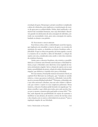 113Estilo e Modernidade em Psicanálise
circulação do gozo. Daí porque o projeto socialista é complicado
e pleno de obstáculos, pois implicaria a transformação da reser-
va de gozo para as subjetividades. Enfim, ideal justificado e ad-
mirável das sociedades humanas, mas cuja efetividade é discutí-
vel, quando nos deslocamos de uma concepção do indivíduo, cen-
trado nas necessidades vitais, para uma concepção do sujeito,
fundado no desejo e nas pulsões.
VI. FELICIDADE E SINGULARIDADE
Essa leitura crítica sobre a redistribuição social da riqueza,
que implicaria em remodelar a reserva de gozo e os circuitos de
satisfação do sujeito, se desdobra na leitura freudiana sobre a
felicidade. O que se coloca em questão, de forma aguda e crucial,
é a maneira de se conceber a idéia de felicidade e a relação do
sujeito com esta, considerada como sendo o valor ético máximo
da existência humana.
Assim, para o discurso freudiano, não existiria a possibili-
dade de se construir uma fórmula universal para a felicidade hu-
mana, já que a felicidade como ideal ético seria regulada de ma-
neira estritamente singular. Seria a relação do sujeito com as suas
fontes e possibilidades de prazer, relação de ordem absolutamente
singular, que definiria o caminho ético para a felicidade.
Por isso mesmo, Freud pôde enunciar de maneira literal, no
capítulo II de Mal-estar na civilização, que “tomada no sentido
relativo, o único que parece realizável, a felicidade é um proble-
ma de economia libidinal individual”.8 Portanto, a felicidade não
é um valor universal e absoluto, mas um valor relativo e diferen-
cial, que remete o sujeito às suas exigências pulsionais. Dessa
maneira, o discurso freudiano pôde formular em seguida que “ne-
nhum conselho é aqui válido para todos, pois cada um deve bus-
car por si mesmo a maneira pela qual pode se tornar feliz”.9 En-
fim, tudo depende das possibilidades do sujeito de sustentar e
mobilizar os seus desejos, de maneira a retirar do real das coisas
e das relações com os outros a efetividade de seu prazer,10 para a
regulação singular de sua felicidade.
 