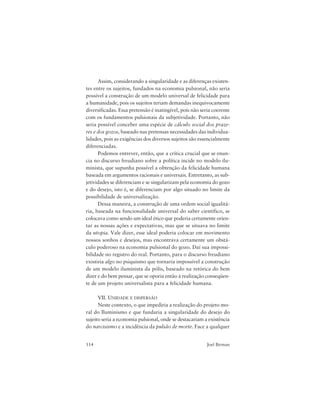 114 Joel Birman
Assim, considerando a singularidade e as diferenças existen-
tes entre os sujeitos, fundados na economia pulsional, não seria
possível a construção de um modelo universal de felicidade para
a humanidade, pois os sujeitos teriam demandas inequivocamente
diversificadas. Essa pretensão é inatingível, pois não seria coerente
com os fundamentos pulsionais da subjetividade. Portanto, não
seria possível conceber uma espécie de cálculo social dos praze-
res e dos gozos, baseado nas pretensas necessidades das individua-
lidades, pois as exigências dos diversos sujeitos são essencialmente
diferenciadas.
Podemos entrever, então, que a crítica crucial que se enun-
cia no discurso freudiano sobre a política incide no modelo ilu-
minista, que supunha possível a obtenção da felicidade humana
baseada em argumentos racionais e universais. Entretanto, as sub-
jetividades se diferenciam e se singularizam pela economia do gozo
e do desejo, isto é, se diferenciam por algo situado no limite da
possibilidade de universalização.
Dessa maneira, a construção de uma ordem social igualitá-
ria, baseada na funcionalidade universal do saber científico, se
colocava como sendo um ideal ético que poderia certamente orien-
tar as nossas ações e expectativas, mas que se situava no limite
da utopia. Vale dizer, esse ideal poderia colocar em movimento
nossos sonhos e desejos, mas encontrava certamente um obstá-
culo poderoso na economia pulsional do gozo. Daí sua impossi-
bilidade no registro do real. Portanto, para o discurso freudiano
existiria algo no psiquismo que tornaria impossível a construção
de um modelo iluminista da pólis, baseado na retórica do bem
dizer e do bem pensar, que se oporia então à realização conseqüen-
te de um projeto universalista para a felicidade humana.
VII. UNIDADE E DISPERSÃO
Neste contexto, o que impediria a realização do projeto mo-
ral do Iluminismo e que fundaria a singularidade do desejo do
sujeito seria a economia pulsional, onde se destacariam a existência
do narcisismo e a incidência da pulsão de morte. Face a qualquer
 