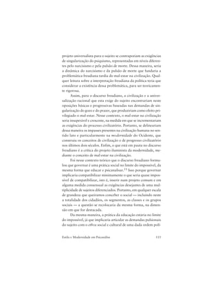115Estilo e Modernidade em Psicanálise
projeto universalista para o sujeito se contraporiam as exigências
de singularização do psiquismo, representadas em níveis diferen-
tes pelo narcisismo e pela pulsão de morte. Dessa maneira, seria
a dinâmica do narcisismo e da pulsão de morte que fundaria a
problemática freudiana tardia do mal-estar na civilização. Qual-
quer leitura sobre a interpretação freudiana da política teria que
considerar a existência dessa problemática, para ser teoricamen-
te rigorosa.
Assim, para o discurso freudiano, a civilização e a univer-
salização racional que esta exige do sujeito encontrariam neste
oposições básicas e progressivas baseadas nas demandas de sin-
gularização do gozo e do prazer, que produziriam como efeito pri-
vilegiado o mal-estar. Nesse contexto, o mal-estar na civilização
seria insuperável e crescente, na medida em que se incrementariam
as exigências do processo civilizatório. Portanto, se delineariam
dessa maneira os impasses presentes na civilização humana no sen-
tido lato e particularmente na modernidade do Ocidente, que
construiu os conceitos de civilização e de progresso civilizatório
nos últimos dois séculos. Enfim, o que está em pauta no discurso
freudiano é a crítica do projeto iluminista da modernidade, me-
diante o conceito de mal-estar na civilização.
Foi nesse contexto teórico que o discurso freudiano formu-
lou que governar é uma prática social no limite do impossível, da
mesma forma que educar e psicanalisar.11 Isso porque governar
implicaria compatibilizar minimamente o que seria quase impos-
sível de compatibilizar, isto é, inserir num projeto comum e em
alguma medida consensual as exigências desejantes de uma mul-
tiplicidade de sujeitos diferenciados. Portanto, em qualquer escala
de grandeza que queiramos conceber o social — incluindo neste
a totalidade dos cidadãos, os segmentos, as classes e os grupos
sociais — a questão se recolocaria da mesma forma, na dimen-
são em que for destacada.
Da mesma maneira, a prática da educação estaria no limite
do impossível, já que implicaria articular as demandas pulsionais
do sujeito com o ethos social e cultural de uma dada ordem polí-
 