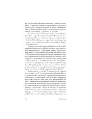 116 Joel Birman
tica, estabelecendo então um confronto entre a pulsão e a lei sim-
bólica. A conseqüência inevitável desse confronto é que algo da
ordem da perda se imporia ao sujeito de maneira insofismável,
frente ao que ele procuraria manter a plenitude de seu gozo, difi-
cultando essencialmente a experiência da educação.
Na mesma direção teórica se inscreveria o enunciado freu-
diano sobre a impossibilidade de psicanalisar. Nesse contexto, se
perfilariam também, como oponentes mortais, os registros de gozo
e da lei simbólica. Portanto, na experiência psicanalítica o que
estaria em pauta para o sujeito seriam as ameaças de perda para
a plenitude do gozo.
Nessa perspectiva, foi pela consideração teórica das proble-
máticas do narcisismo e da pulsão de morte que o discurso freu-
diano pôde enunciar, em “Psicologia das massas e análise do eu”,
que o homem seria um animal de horda e não um animal de mas-
sa.12 Vale dizer, existiria algo no sujeito que impediria a sua ab-
sorção na universalidade do social, fazendo pois resistência ativa
aos processos de massificação e de coletivização, que apagariam
as marcas de sua face e as modelações de sua fala. Nesse contex-
to, Freud evoca a imagem da reunião dos porcos espinhos, forja-
da por Schopenhauer, pela qual seria preciso manter entre eles uma
certa distância, pois a proximidade excessiva desses animais pro-
duziria como efeito inevitável o eriçamento e a repulsão.13
Dessa maneira, a existência do narcisismo e da pulsão de
morte no sujeito impõe a exigência de singularidade e de diferen-
ça, insuperável face aos outros, de maneira que o excesso de pro-
ximidade entre os sujeitos seria capaz de produzir uma enorme
perturbação e violência, ameaçando, então, a própria ordem po-
lítica. Para responder a essa exigência insuperável, Freud enun-
ciou o conceito de narcisismo das pequenas diferenças, que esta-
ria em funcionamento nos registros da individualidade, dos gru-
pos sociais e classes sociais e mesmo em unidades sociais de maior
escala.14 Portanto, seria a existência do narcisismo das pequenas
diferenças no funcionamento psíquico que se oporia à absorção
total do sujeito na universalidade do social, homogeneizadora de
 