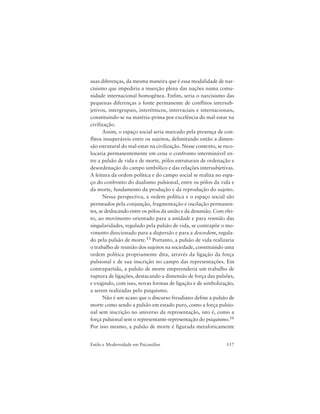 117Estilo e Modernidade em Psicanálise
suas diferenças, da mesma maneira que é essa modalidade de nar-
cisismo que impediria a inserção plena das nações numa comu-
nidade internacional homogênea. Enfim, seria o narcisismo das
pequenas diferenças a fonte permanente de conflitos intersub-
jetivos, intergrupais, interétnicos, interraciais e internacionais,
constituindo-se na matéria-prima por excelência do mal-estar na
civilização.
Assim, o espaço social seria marcado pela presença de con-
flitos insuperáveis entre os sujeitos, delimitando então a dimen-
são estrutural do mal-estar na civilização. Nesse contexto, se reco-
locaria permanentemente em cena o confronto interminável en-
tre a pulsão de vida e de morte, pólos estruturais de ordenação e
desordenação do campo simbólico e das relações intersubjetivas.
A leitura da ordem política e do campo social se realiza no espa-
ço do confronto do dualismo pulsional, entre os pólos da vida e
da morte, fundamento da produção e da reprodução do sujeito.
Nessa perspectiva, a ordem política e o espaço social são
permeados pela conjunção, fragmentação e oscilação permanen-
tes, se deslocando entre os pólos da união e da desunião. Com efei-
to, ao movimento orientado para a unidade e para reunião das
singularidades, regulado pela pulsão de vida, se contrapõe o mo-
vimento direcionado para a dispersão e para a desordem, regula-
do pela pulsão de morte.15 Portanto, a pulsão de vida realizaria
o trabalho de reunião dos sujeitos na sociedade, constituindo uma
ordem política propriamente dita, através da ligação da força
pulsional e de sua inscrição no campo das representações. Em
contrapartida, a pulsão de morte empreenderia um trabalho de
ruptura de ligações, destacando a dimensão de força das pulsões,
e exigindo, com isso, novas formas de ligação e de simbolização,
a serem realizadas pelo psiquismo.
Não é um acaso que o discurso freudiano define a pulsão de
morte como sendo a pulsão em estado puro, como a força pulsio-
nal sem inscrição no universo da representação, isto é, como a
força pulsional sem o representante-representação do psiquismo.16
Por isso mesmo, a pulsão de morte é figurada metaforicamente
 
