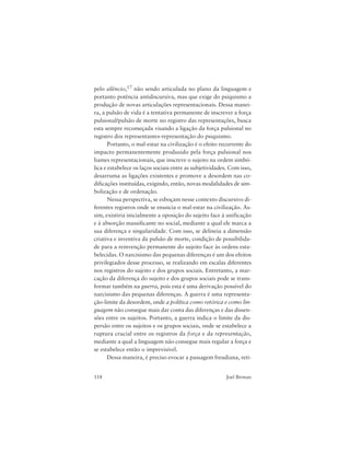 118 Joel Birman
pelo silêncio,17 não sendo articulada no plano da linguagem e
portanto potência antidiscursiva, mas que exige do psiquismo a
produção de novas articulações representacionais. Dessa manei-
ra, a pulsão de vida é a tentativa permanente de inscrever a força
pulsional/pulsão de morte no registro das representações, busca
esta sempre recomeçada visando a ligação da força pulsional no
registro dos representantes-representação do psiquismo.
Portanto, o mal-estar na civilização é o efeito recorrente do
impacto permanentemente produzido pela força pulsional nos
liames representacionais, que inscreve o sujeito na ordem simbó-
lica e estabelece os laços sociais entre as subjetividades. Com isso,
desarruma as ligações existentes e promove a desordem nas co-
dificações instituídas, exigindo, então, novas modalidades de sim-
bolização e de ordenação.
Nessa perspectiva, se esboçam nesse contexto discursivo di-
ferentes registros onde se enuncia o mal-estar na civilização. As-
sim, existiria inicialmente a oposição do sujeito face à unificação
e à absorção massificante no social, mediante a qual ele marca a
sua diferença e singularidade. Com isso, se delineia a dimensão
criativa e inventiva da pulsão de morte, condição de possibilida-
de para a reinvenção permanente do sujeito face às ordens esta-
belecidas. O narcisismo das pequenas diferenças é um dos efeitos
privilegiados desse processo, se realizando em escalas diferentes
nos registros do sujeito e dos grupos sociais. Entretanto, a mar-
cação da diferença do sujeito e dos grupos sociais pode se trans-
formar também na guerra, pois esta é uma derivação possível do
narcisismo das pequenas diferenças. A guerra é uma representa-
ção-limite da desordem, onde a política como retórica e como lin-
guagem não consegue mais dar conta das diferenças e das dissen-
sões entre os sujeitos. Portanto, a guerra indica o limite da dis-
persão entre os sujeitos e os grupos sociais, onde se estabelece a
ruptura crucial entre os registros da força e da representação,
mediante a qual a linguagem não consegue mais regular a força e
se estabelece então o imprevisível.
Dessa maneira, é preciso evocar a passagem freudiana, reti-
 