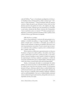 119Estilo e Modernidade em Psicanálise
rada de Hobbes,18 que é a formulação paradigmática do discur-
so freudiano nesse contexto teórico, onde se enuncia que “o ho-
mem é o lobo do homem”.19 Essa formulação indica de maneira
concisa a lógica da guerra que esboçamos acima, como um dos
destinos possíveis da pulsão de morte e da exigência de singu-
larização do sujeito. Sabemos que essa formulação se contrapõe
a uma outra, retirada de São Paulo e da ética do Cristianismo:
“ame ao próximo como a si mesmo”.20 É dessa oposição para-
digmática, constitutiva da leitura freudiana sobre a política neste
contexto teórico, que falaremos em seguida.
VIII. POLÍTICA E GUERRA
Entre a força pulsional e o universo da representação se es-
tabelece o território da política e o lugar do poder. O lugar do
poder se funda entre a concórdia e a discórdia, que oscilam no
espaço social, mediante as rupturas no equilíbrio das forças e nos
seus remanejamentos incessantes. É nesse contexto que se inscre-
ve o confronto entre a política e a guerra, entre a retórica do po-
der e o poder como força.
Dessa maneira, se delineiam esquematicamente no discurso
freudiano as figuras da ordem política e do poder como força,
como a polarização axial entre a pulsão de vida e a de morte.
Porém, é preciso considerar como o poder se funda nos registros
da representação e da força, mediante a produção e a oferta de
um projeto identificatório para as subjetividades, ordenadas agora
como uma massa, caracterizada então pela homogeneidade.
Assim, a estruturação do poder e a constituição da ordem
política são formas de retirar as individualidades de sua diferen-
ça radical, para inseri-las num projeto comum. O pressuposto
presente é de que a diferença radical coloca as subjetividades num
confronto permanente, que se decidiria apenas pela utilização da
força, sem que se imponha então qualquer mediação simbólica
entre as individualidades. Com isso, as subjetividades existiriam
numa condição de guerra permanente, ameaçando com isso a in-
tegridade narcísica do corpo.
 