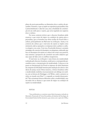 12 Joel Birman
plano da teoria psicanalítica as dimensões ética e estética da psi-
canálise. Portanto, o que se impõe na experiência psicanalítica não
é primordialmente o ideal de cura, mas a finalidade de constitui-
ção de um estilo para o sujeito, que seria regulada nos registros
ético e estético.
Foi nesse contexto teórico que o discurso freudiano pôde
enunciar o que existe de trágico na condição do sujeito para a
psicanálise, que se formulou nas obras tardias de Freud sobre a
cultura, principalmente em Mal-estar na civilização. Assim, é no
contexto da cultura que o mal-estar do sujeito se impõe como
estrutural, onde as oposições e os impasses entre a pulsão e a cultu-
ra atingem o seu cume. Com isso, Freud pôde destacar a posição
estratégica do conceito de desamparo no psiquismo, indicando que
face ao desamparo do sujeito na cultura não existe cura possível,
mas somente a perspectiva de constituir um estilo subjetivo que
seja capaz de lidar com os conflitos insuperáveis.
O mal-estar na civilização é uma leitura da modernidade
realizada pelo discurso freudiano, sendo pois a contrapartida psi-
canalítica para a interpretação da modernidade. Colocou-se em
pauta na interpretação de Freud os impasses do ideal iluminista
de conquista da felicidade humana pela mediação da ciência e dos
ideais da justiça social. Desta maneira, a leitura freudiana sobre
a modernidade estabelece necessariamente um diálogo em surdi-
na com as leituras de Heidegger e de Weber, onde o primeiro se
refere ao mundo sem Deus7 e o segundo ao mundo desencanta-
do.8 São certamente leituras diferentes sobre a modernidade, mas
em todas elas se destaca o que existe de trágico na condição do
sujeito na modernidade.
NOTAS
1 Esta problemática se constituiu numa linha de pesquisa realizada no
Mestrado e Doutorado de Teoria Psicanalítica, do Instituto de Psicologia, da
Universidade Federal do Rio de Janeiro, que contou com o apoio do CNPq e
 