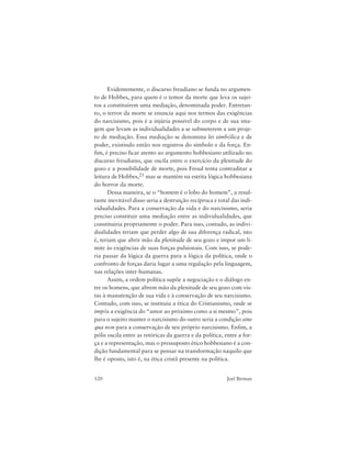 120 Joel Birman
Evidentemente, o discurso freudiano se funda no argumen-
to de Hobbes, para quem é o temor da morte que leva os sujei-
tos a constituírem uma mediação, denominada poder. Entretan-
to, o terror da morte se enuncia aqui nos termos das exigências
do narcisismo, pois é a injúria possível do corpo e de sua ima-
gem que levam as individualidades a se submeterem a um proje-
to de mediação. Essa mediação se denomina lei simbólica e de
poder, existindo então nos registros do símbolo e da força. En-
fim, é preciso ficar atento ao argumento hobbesiano utilizado no
discurso freudiano, que oscila entre o exercício da plenitude do
gozo e a possibilidade de morte, pois Freud tenta contraditar a
leitura de Hobbes,21 mas se mantém na estrita lógica hobbesiana
do horror da morte.
Dessa maneira, se o “homem é o lobo do homem”, a resul-
tante inevitável disso seria a destruição recíproca e total das indi-
vidualidades. Para a conservação da vida e do narcisismo, seria
preciso constituir uma mediação entre as individualidades, que
constituiria propriamente o poder. Para isso, contudo, as indivi-
dualidades teriam que perder algo de sua diferença radical, isto
é, teriam que abrir mão da plenitude de seu gozo e impor um li-
mite às exigências de suas forças pulsionais. Com isso, se pode-
ria passar da lógica da guerra para a lógica da política, onde o
confronto de forças daria lugar a uma regulação pela linguagem,
nas relações inter-humanas.
Assim, a ordem política supõe a negociação e o diálogo en-
tre os homens, que abrem mão da plenitude de seu gozo com vis-
tas à manutenção de sua vida e à conservação de seu narcisismo.
Contudo, com isso, se instituiu a ética do Cristianismo, onde se
impôs a exigência do “amor ao próximo como a si mesmo”, pois
para o sujeito manter o narcisismo do outro seria a condição sine
qua non para a conservação de seu próprio narcisismo. Enfim, a
pólis oscila entre as retóricas da guerra e da política, entre a for-
ça e a representação, mas o pressuposto ético hobbesiano é a con-
dição fundamental para se pensar na transformação naquilo que
lhe é oposto, isto é, na ética cristã presente na política.
 