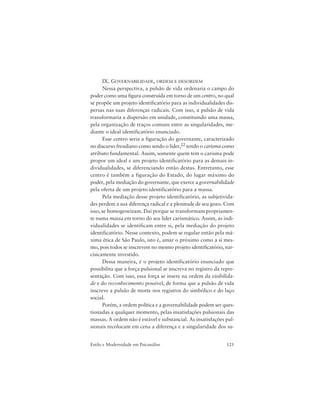 121Estilo e Modernidade em Psicanálise
IX. GOVERNABILIDADE, ORDEM E DESORDEM
Nessa perspectiva, a pulsão de vida ordenaria o campo do
poder como uma figura construída em torno de um centro, no qual
se propõe um projeto identificatório para as individualidades dis-
persas nas suas diferenças radicais. Com isso, a pulsão de vida
transformaria a dispersão em unidade, constituindo uma massa,
pela organização de traços comuns entre as singularidades, me-
diante o ideal identificatório enunciado.
Esse centro seria a figuração do governante, caracterizado
no discurso freudiano como sendo o líder,22 tendo o carisma como
atributo fundamental. Assim, somente quem tem o carisma pode
propor um ideal e um projeto identificatório para as demais in-
dividualidades, se diferenciando então destas. Entretanto, esse
centro é também a figuração do Estado, do lugar máximo do
poder, pela mediação do governante, que exerce a governabilidade
pela oferta de um projeto identificatório para a massa.
Pela mediação desse projeto identificatório, as subjetivida-
des perdem a sua diferença radical e a plenitude de seu gozo. Com
isso, se homogeneizam. Daí porque se transformam propriamen-
te numa massa em torno do seu líder carismático. Assim, as indi-
vidualidades se identificam entre si, pela mediação do projeto
identificatório. Nesse contexto, podem se regular então pela má-
xima ética de São Paulo, isto é, amar o próximo como a si mes-
mo, pois todos se inscrevem no mesmo projeto identificatório, nar-
cisicamente investido.
Dessa maneira, é o projeto identificatório enunciado que
possibilita que a força pulsional se inscreva no registro da repre-
sentação. Com isso, essa força se insere na ordem da visibilida-
de e do reconhecimento possível, de forma que a pulsão de vida
inscreve a pulsão de morte nos registros do simbólico e do laço
social.
Porém, a ordem política e a governabilidade podem ser ques-
tionadas a qualquer momento, pelas insatisfações pulsionais das
massas. A ordem não é estável e substancial. As insatisfações pul-
sionais recolocam em cena a diferença e a singularidade dos su-
 