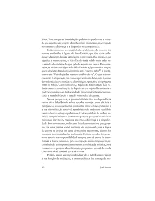122 Joel Birman
jeitos. Isso porque as insatisfações pulsionais produzem a retira-
da dos sujeitos do projeto identificatório enunciado, inscrevendo
novamente a diferença e a dispersão no campo social.
Evidentemente, as insatisfações pulsionais do sujeito são
sempre atribuídas à figura do líder/Estado, que não teria cuida-
do devidamente de suas satisfações e interesses. Ou, então, o que
significa a mesma coisa, o líder/Estado teria zelado mais pelas ou-
tras individualidades do que pela do sujeito em pauta. Dessa ma-
neira, se delineia na figura do líder/Estado a figura mítica do pai,
que o discurso freudiano construiu em Totem e tabu23 e que re-
tomou em “Psicologia das massas e análise do eu”. O que se enun-
cia então é a figura do pai como representante da lei, isto é, como
devendo realizar a justiça e a distribuição equitativa dos prazeres
entre os filhos. Caso contrário, a figura do líder/Estado não po-
deria exercer a sua função de legisferar e o sujeito lhe retiraria o
poder carismático, se deslocando do projeto identificatório enun-
ciado e restabelecendo o estado primordial de guerra.
Nessa perspectiva, a governabilidade fica na dependência
estrita de o líder/Estado saber e poder manejar, com eficácia e
perspicácia, essas oscilações constantes entre a força pulsional e
a sua simbolização possível, restabelecendo então um equilíbrio
razoável entre as forças pulsionais. O desequilíbrio da ordem po-
lítica é sempre iminente, justamente porque qualquer insatisfação
pulsional, inevitável, recoloca em cena a diferença e a singulari-
dade. Por isso mesmo, o discurso freudiano enunciou que gover-
nar era uma prática social no limite do impossível, pois a lógica
da guerra se coloca em cena de maneira recorrente, diante dos
impasses das insatisfações pulsionais. Enfim, o poder do gover-
nante estaria na sua possibilidade sempre posta à prova de trans-
formar a força pulsional, pela sua ligação com a linguagem, re-
constituindo assim permanentemente a retórica da política, para
remanejar o projeto identificatório proposto e mantê-lo ainda
como um ideal possível para as massas.
Porém, diante da impossibilidade de o líder/Estado exercer
a sua função de mediação, a ordem política fica ameaçada mo-
 