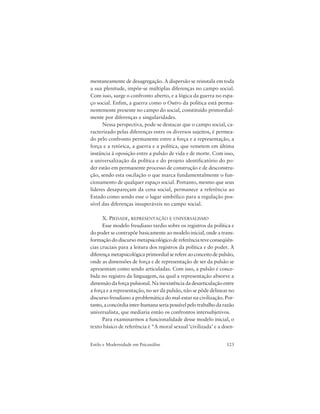 123Estilo e Modernidade em Psicanálise
mentaneamente de desagregação. A dispersão se reinstala em toda
a sua plenitude, impõe-se múltiplas diferenças no campo social.
Com isso, surge o confronto aberto, e a lógica da guerra no espa-
ço social. Enfim, a guerra como o Outro da política está perma-
nentemente presente no campo do social, constituído primordial-
mente por diferenças e singularidades.
Nessa perspectiva, pode-se destacar que o campo social, ca-
racterizado pelas diferenças entre os diversos sujeitos, é permea-
do pelo confronto permanente entre a força e a representação, a
força e a retórica, a guerra e a política, que remetem em última
instância à oposição entre a pulsão de vida e de morte. Com isso,
a universalização da política e do projeto identificatório do po-
der estão em permanente processo de construção e de desconstru-
ção, sendo esta oscilação o que marca fundamentalmente o fun-
cionamento de qualquer espaço social. Portanto, mesmo que seus
líderes desapareçam da cena social, permanece a referência ao
Estado como sendo esse o lugar simbólico para a regulação pos-
sível das diferenças insuperáveis no campo social.
X. PIEDADE, REPRESENTAÇÃO E UNIVERSALISMO
Esse modelo freudiano tardio sobre os registros da política e
do poder se contrapõe basicamente ao modelo inicial, onde a trans-
formação do discurso metapsicológico de referência teve conseqüên-
cias cruciais para a leitura dos registros da política e do poder. A
diferençametapsicológicaprimordialserefereaoconceitodepulsão,
onde as dimensões de força e de representação de ser da pulsão se
apresentam como sendo articuladas. Com isso, a pulsão é conce-
bida no registro da linguagem, na qual a representação absorve a
dimensão da força pulsional. Na inexistência da desarticulação entre
a força e a representação, no ser da pulsão, não se pôde delinear no
discurso freudiano a problemática do mal-estar na civilização. Por-
tanto,aconcórdiainter-humanaseriapossívelpelotrabalhodarazão
universalista, que mediaria então os confrontos intersubjetivos.
Para examinarmos a funcionalidade desse modelo inicial, o
texto básico de referência é “A moral sexual ‘civilizada’ e a doen-
 