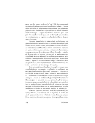 124 Joel Birman
ça nervosa dos tempos modernos”,24 de 1908. A tese sustentada
no discurso freudiano é que, como formulava a sexologia e a higiene
moral, a civilização exige demais dos indivíduos, que pagam caro
por isso, com o aumento das doenças nervosas. Porém, contraria-
mente à sexologia e à higiene moral, Freud enunciava que o sacri-
fício demandado aos indivíduos pela modernidade se materializa-
va especificamente no registro sexual e não incidia no desgaste
neuro-funcional.
Portanto, as exigências da modernidade produziam um em-
pobrecimento da experiência erótica e do universo simbólico dos
sujeitos, sendo esses os efeitos privilegiados da maciça incidência
da repressão sexual. O sacrifício erótico das mulheres era maior
do que o dos homens, mas a pobreza erótica e simbólica seria uma
marca genérica e evidente da modernidade. Contudo, a incidên-
cia da repressão era bastante precisa, pois se realizava sobre a
sexualidade perverso-polimorfa, na medida em que somente se re-
conhecia como legítima a sexualidade genital e a monogamia.
Enfim, a repressão sexual incidia no campo das fantasias eróti-
cas, produzindo conseqüentemente um empobrecimento no ero-
tismo e nas formas de simbolização dos sujeitos.
Entretanto, o discurso freudiano pressupõe e enuncia que o
sexual não é uma ameaça para a civilização, na medida em que
essa poderia admitir uma plasticidade maior para a existência da
sexualidade, sem se destruir como civilização. Ao contrário, se-
ria a intolerância excessiva face às exigências do desejo sexual que
ameaçaria a ordem da modernidade, pois impedindo uma maior
liberdade para os fantasmas perverso-polimorfos, levaria os su-
jeitos ao esvaziamento simbólico e às enfermidades nervosas. Com
isso, os sujeitos ficariam impossibilitados de enriquecer o próprio
processo civilizatório, já que este se realizaria mediante o traba-
lho simbólico, através do mecanismo psíquico da sublimação.
Portanto, o discurso freudiano enuncia que o erotismo per-
verso-polimorfo pode conviver com as exigências da civilização,
desde que essa tenha maior tolerância com as demandas sexuais.
Dessa maneira, não existiria qualquer heterogeneidade entre a
 
