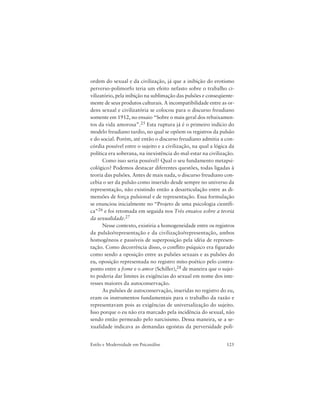 125Estilo e Modernidade em Psicanálise
ordem do sexual e da civilização, já que a inibição do erotismo
perverso-polimorfo teria um efeito nefasto sobre o trabalho ci-
vilizatório, pela inibição na sublimação das pulsões e conseqüente-
mente de seus produtos culturais. A incompatibilidade entre as or-
dens sexual e civilizatória se colocou para o discurso freudiano
somente em 1912, no ensaio “Sobre o mais geral dos rebaixamen-
tos da vida amorosa”.25 Esta ruptura já é o primeiro indício do
modelo freudiano tardio, no qual se opõem os registros da pulsão
e do social. Porém, até então o discurso freudiano admitia a con-
córdia possível entre o sujeito e a civilização, na qual a lógica da
política era soberana, na inexistência do mal-estar na civilização.
Como isso seria possível? Qual o seu fundamento metapsi-
cológico? Podemos destacar diferentes questões, todas ligadas à
teoria das pulsões. Antes de mais nada, o discurso freudiano con-
cebia o ser da pulsão como inserido desde sempre no universo da
representação, não existindo então a desarticulação entre as di-
mensões de força pulsional e de representação. Essa formulação
se enunciou inicialmente no “Projeto de uma psicologia científi-
ca”26 e foi retomada em seguida nos Três ensaios sobre a teoria
da sexualidade.27
Nesse contexto, existiria a homogeneidade entre os registros
da pulsão/representação e da civilização/representação, ambos
homogêneos e passíveis de superposição pela idéia de represen-
tação. Como decorrência disso, o conflito psíquico era figurado
como sendo a oposição entre as pulsões sexuais e as pulsões do
eu, oposição representada no registro mito-poético pelo contra-
ponto entre a fome e o amor (Schiller),28 de maneira que o sujei-
to poderia dar limites às exigências do sexual em nome dos inte-
resses maiores da autoconservação.
As pulsões de autoconservação, inseridas no registro do eu,
eram os instrumentos fundamentais para o trabalho da razão e
representavam pois as exigências de universalização do sujeito.
Isso porque o eu não era marcado pela incidência do sexual, não
sendo então permeado pelo narcisismo. Dessa maneira, se a se-
xualidade indicava as demandas egoístas da perversidade poli-
 