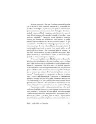 127Estilo e Modernidade em Psicanálise
Nessa perspectiva, o discurso freudiano retoma a formula-
ção de Rousseau sobre a piedade, na qual esta é o operador teó-
rico fundamental para se pensar na passagem do homem do re-
gistro da natureza para o do social. Com efeito, para Rousseau a
piedade era a modalidade ética de experiência subjetiva que reti-
raria definitivamente os homens da rivalidade primordial e cons-
tituiria a sociedade.29 Da mesma forma, o discurso freudiano
enuncia, inicialmente nos Três ensaios sobre a teoria da sexua-
lidade30 e posteriormente em “As pulsões e seus destinos”,31 que
o sujeito seria marcado essencialmente pela piedade, pois abriria
mão da potência da força pulsional face à dor que produziria de
maneira não intencional no outro. Com isso, o sujeito se cul-
pabilizaria, retornando a força pulsional sobre si mesmo, e se
instalaria originariamente na posição psíquica masoquista. Seria
esta a identificação constitutiva do sujeito, se inscrevendo pela
piedade na posição masoquista originária.
Dessa maneira, não é muito difícil de compreender as rela-
ções internas estabelecidas no discurso freudiano entre a piedade,
valor ético fundamental na constituição originária do sujeito, e a
moral do Cristianismo. Com efeito, a ética da piedade, regulado-
ra do sujeito fundado no masoquismo, remete o discurso freudiano
para o valor básico do Cristianismo, enunciado por São Paulo, em
que se formula que cada um deve “amar ao próximo como a si
mesmo”. Como dissemos, os pressupostos no discurso freudiano
para a incorporação da moral do Cristianismo na ética da psica-
nálise no contexto metapsicológico são a inexistência do eu nar-
císico e a concepção da força pulsional inscrita no registro das re-
presentações. Com isso, é possível formular a existência da con-
córdia entre os homens e a inexistência do mal-estar na civilização.
Podemos depreender, então, as razões teóricas pelas quais
o discurso freudiano posterior precisou retornar criticamente, com
tanta insistência e recorrência, ao enunciado de São Paulo da moral
do Cristianismo e formular positivamente o pressuposto ético da
filosofia de Hobbes. Com efeito, além de indicar a impossibilida-
de teórica para a psicanálise legitimar os enunciados da moral do
 