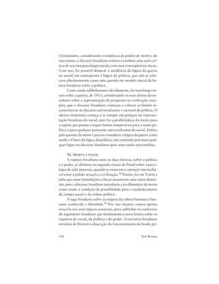 128 Joel Birman
Cristianismo, considerando a existência da pulsão de morte e do
narcisismo, o discurso freudiano realizava também uma auto-crí-
tica de sua metapsicologia inicial, com suas conseqüências éticas.
Com isso, foi possível destacar a incidência da lógica da guerra
no social, em contraponto à lógica da política, que não se colo-
cava absolutamente como uma questão no modelo inicial da lei-
tura freudiana sobre a política.
Como ainda sublinharemos devidamente, foi num longo en-
saio sobre a guerra, de 1915, considerando os seus efeitos devas-
tadores sobre a representação do progresso na civilização euro-
péia, que o discurso freudiano começou a colocar os limites in-
contornáveis no discurso universalizante e racional da política. O
ideário iluminista começa a se romper em pedaços na represen-
tação freudiana do social, pois foi a problemática da morte para
o sujeito que passou a impor limites insuperáveis para a razão po-
lítica e para qualquer pretensão universalizante do social. Enfim,
pela questão da morte é preciso considerar a lógica da guerra como
sendo o Outro da lógica da política, não existindo pois mais qual-
quer lugar no discurso freudiano para uma razão universalista.
XI. MORTE E PODER
A ruptura freudiana entre as duas leituras, sobre a política
e o poder, se delineou no segundo ensaio de Freud sobre a psico-
logia da vida amorosa, quando se enunciou a oposição inconciliá-
vel entre a pulsão sexual e a civilização.32 Porém, foi em Totem e
tabu que essas formulações críticas assumiram uma outra dimen-
são, pois o discurso freudiano introduziu a problemática da morte
como sendo a condição de possibilidade para o estabelecimento
do campo social e da ordem política.
A saga freudiana sobre as origens da cultura humana é bas-
tante conhecida e difundida.33 Por isso mesmo, vamos apenas
evocá-la nos seus tópicos essenciais, para sublinhar os contornos
do argumento freudiano que fundamenta a nova leitura sobre os
registros do social, da política e do poder. A narrativa freudiana
retomou de Darwin a descrição do funcionamento da horda pri-
 