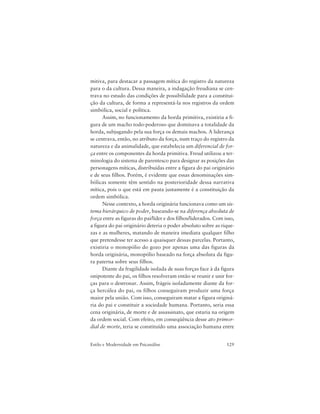 129Estilo e Modernidade em Psicanálise
mitiva, para destacar a passagem mítica do registro da natureza
para o da cultura. Dessa maneira, a indagação freudiana se cen-
trava no estudo das condições de possibilidade para a constitui-
ção da cultura, de forma a representá-la nos registros da ordem
simbólica, social e política.
Assim, no funcionamento da horda primitiva, existiria a fi-
gura de um macho todo-poderoso que dominava a totalidade da
horda, subjugando pela sua força os demais machos. A liderança
se centrava, então, no atributo da força, num traço do registro da
natureza e da animalidade, que estabelecia um diferencial de for-
ça entre os componentes da horda primitiva. Freud utilizou a ter-
minologia do sistema de parentesco para designar as posições das
personagens míticas, distribuídas entre a figura do pai originário
e de seus filhos. Porém, é evidente que essas denominações sim-
bólicas somente têm sentido na posterioridade dessa narrativa
mítica, pois o que está em pauta justamente é a constituição da
ordem simbólica.
Nesse contexto, a horda originária funcionava como um sis-
tema hierárquico de poder, baseando-se na diferença absoluta de
força entre as figuras do pai/líder e dos filhos/liderados. Com isso,
a figura do pai originário deteria o poder absoluto sobre as rique-
zas e as mulheres, matando de maneira imediata qualquer filho
que pretendesse ter acesso a quaisquer dessas parcelas. Portanto,
existiria o monopólio do gozo por apenas uma das figuras da
horda originária, monopólio baseado na força absoluta da figu-
ra paterna sobre seus filhos.
Diante da fragilidade isolada de suas forças face à da figura
onipotente do pai, os filhos resolveram então se reunir e unir for-
ças para o destronar. Assim, frágeis isoladamente diante da for-
ça hercúlea do pai, os filhos conseguiram produzir uma força
maior pela união. Com isso, conseguiram matar a figura originá-
ria do pai e constituir a sociedade humana. Portanto, seria essa
cena originária, de morte e de assassinato, que estaria na origem
da ordem social. Com efeito, em conseqüência desse ato primor-
dial de morte, teria se constituído uma associação humana entre
 